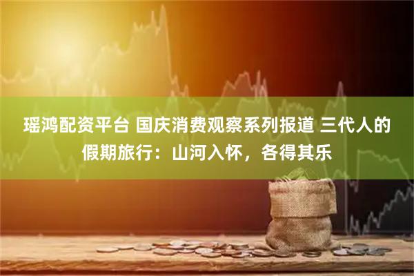 瑶鸿配资平台 国庆消费观察系列报道 三代人的假期旅行：山河入怀，各得其乐