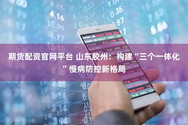 期货配资官网平台 山东胶州：构建“三个一体化”慢病防控新格局