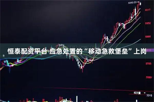 恒泰配资平台 应急处置的“移动急救堡垒”上岗