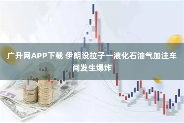 广升网APP下载 伊朗设拉子一液化石油气加注车间发生爆炸