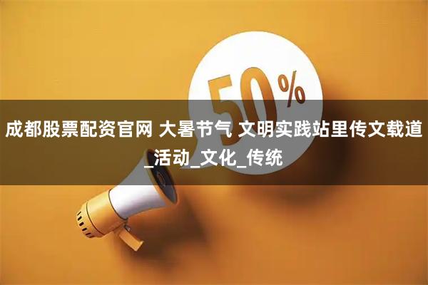 成都股票配资官网 大暑节气 文明实践站里传文载道_活动_文化_传统