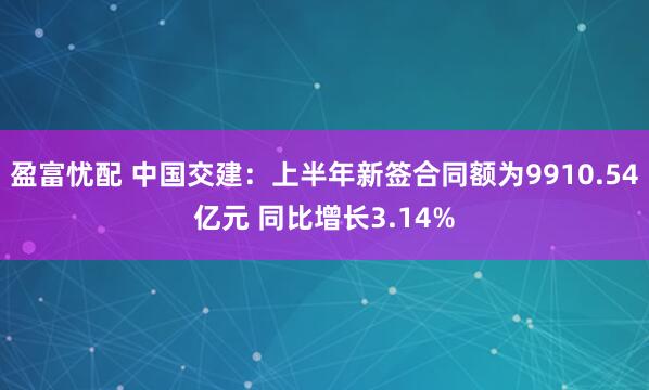 盈富忧配 中国交建:上半年新签合同额为9910.54亿元 同比增长3.14%