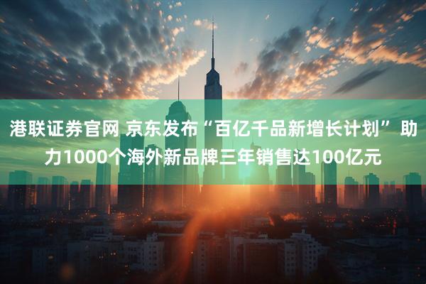 港联证券官网 京东发布“百亿千品新增长计划” 助力1000个海外新品牌三年销售达100亿元