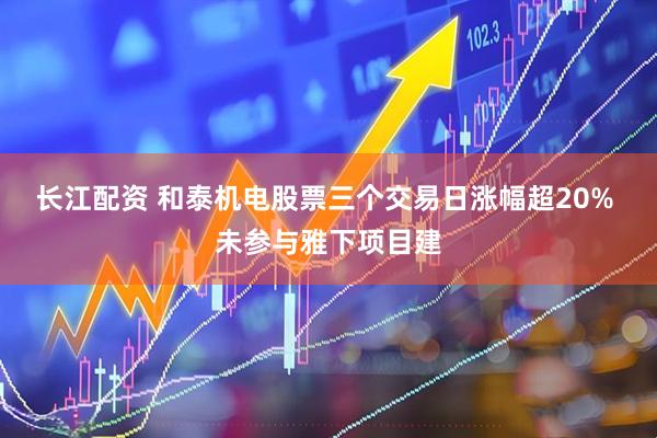长江配资 和泰机电股票三个交易日涨幅超20% 未参与雅下项目建