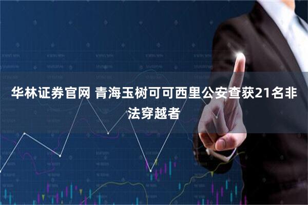 华林证券官网 青海玉树可可西里公安查获21名非法穿越者