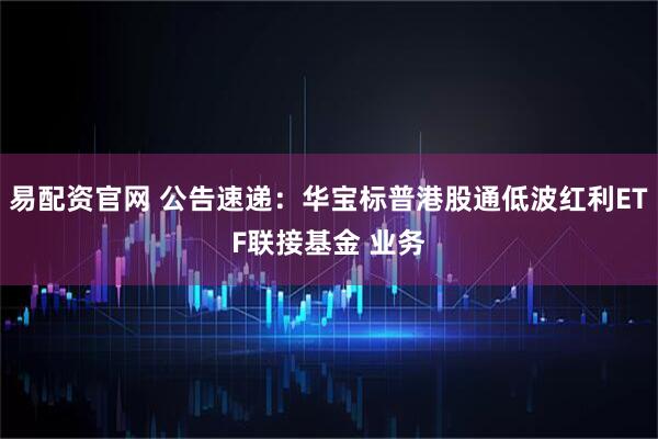 易配资官网 公告速递：华宝标普港股通低波红利ETF联接基金 业务