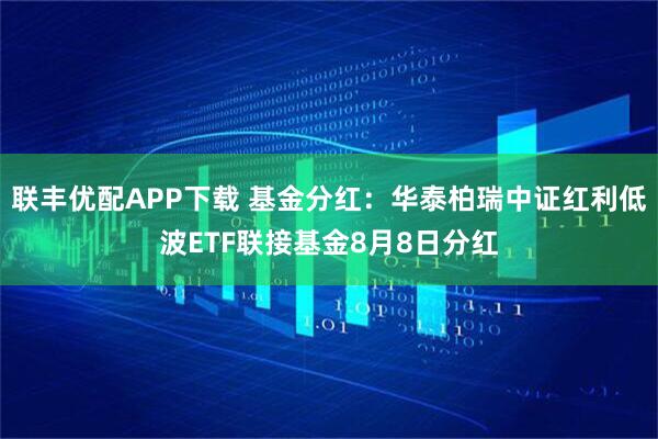 联丰优配APP下载 基金分红:华泰柏瑞中证红利低波ETF联接基金8月8日分红