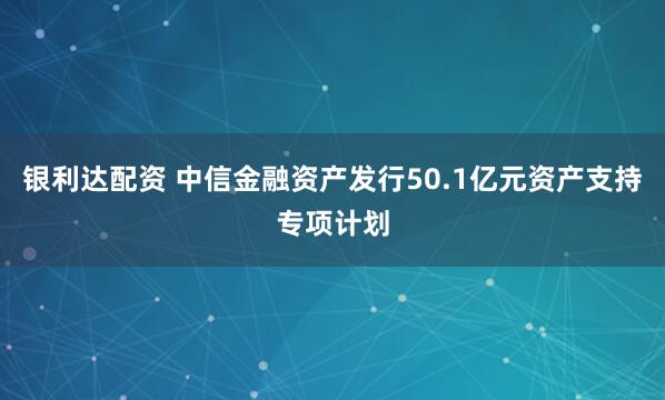 银利达配资 中信金融资产发行50.1亿元资产支持专项计划