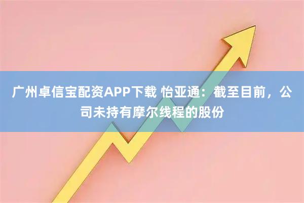 广州卓信宝配资APP下载 怡亚通：截至目前，公司未持有摩尔线程的股份