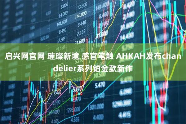 启兴网官网 璀璨新境 感官笔触 AHKAH发布chandelier系列铂金款新作