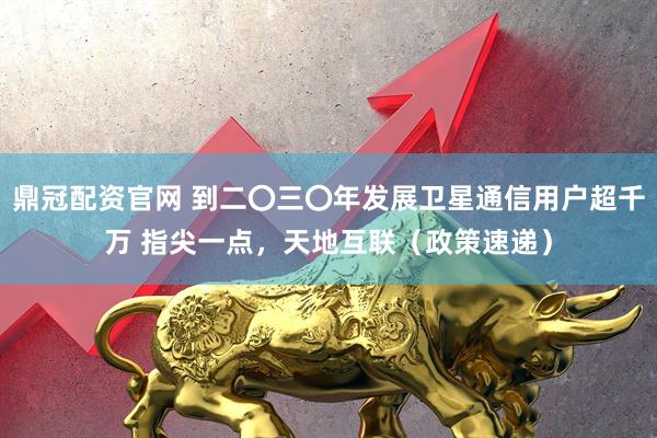 鼎冠配资官网 到二〇三〇年发展卫星通信用户超千万 指尖一点,天地互联(政策速递)