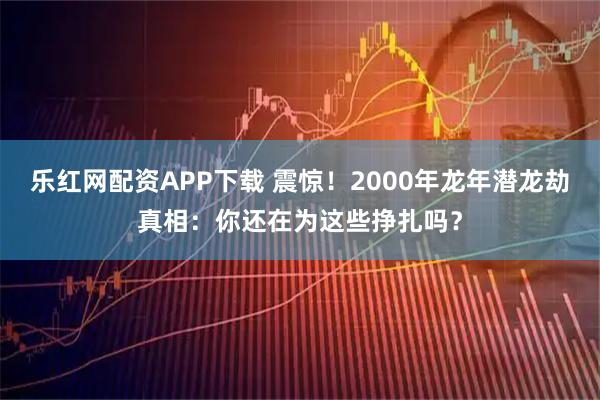 乐红网配资APP下载 震惊！2000年龙年潜龙劫真相：你还在为这些挣扎吗？