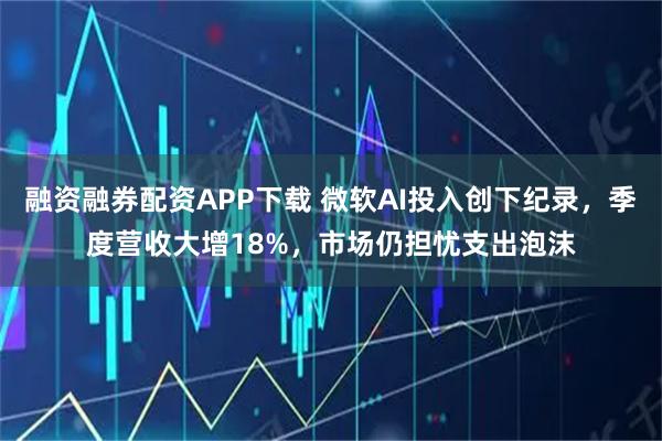 融资融券配资APP下载 微软AI投入创下纪录，季度营收大增18%，市场仍担忧支出泡沫