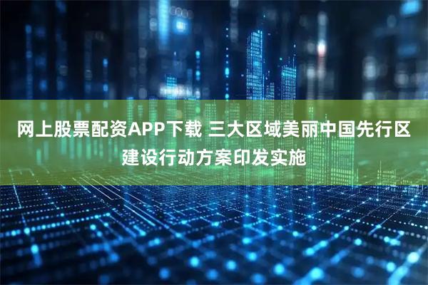 网上股票配资APP下载 三大区域美丽中国先行区建设行动方案印发实施
