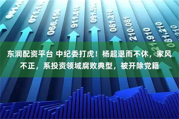 东润配资平台 中纪委打虎！杨超退而不休，家风不正，系投资领域腐败典型，被开除党籍