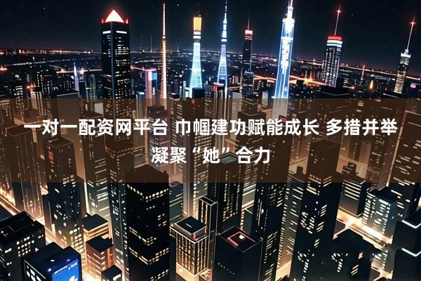 一对一配资网平台 巾帼建功赋能成长 多措并举凝聚“她”合力