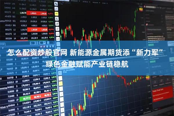 怎么配资炒股官网 新能源金属期货添“新力军” 绿色金融赋能产业链稳航