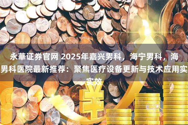 永華证券官网 2025年嘉兴男科，海宁男科，海宁男科医院最新推荐：聚焦医疗设备更新与技术应用实效