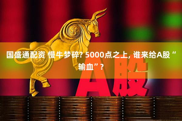 国盛通配资 慢牛梦碎? 5000点之上, 谁来给A股“输血”?