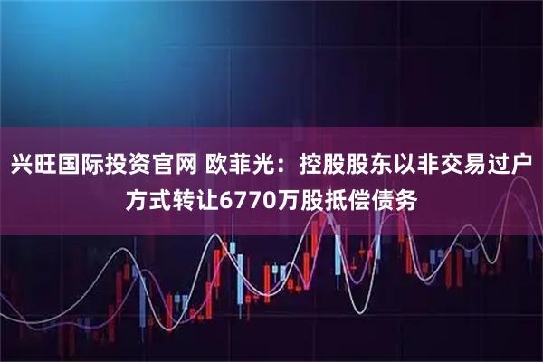 兴旺国际投资官网 欧菲光：控股股东以非交易过户方式转让6770万股抵偿债务