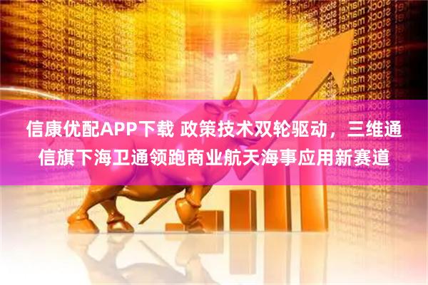信康优配APP下载 政策技术双轮驱动，三维通信旗下海卫通领跑商业航天海事应用新赛道