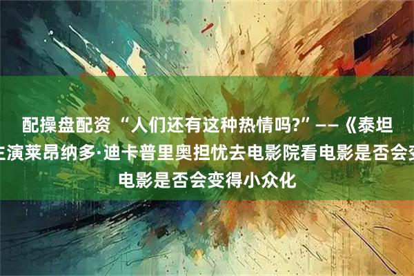 配操盘配资 “人们还有这种热情吗?”——《泰坦尼克号》主演莱昂纳多·迪卡普里奥担忧去电影院看电影是否会变得小众化