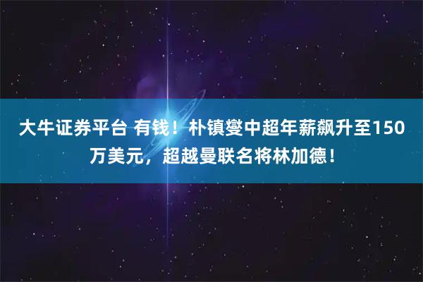 大牛证券平台 有钱！朴镇燮中超年薪飙升至150万美元，超越曼联名将林加德！
