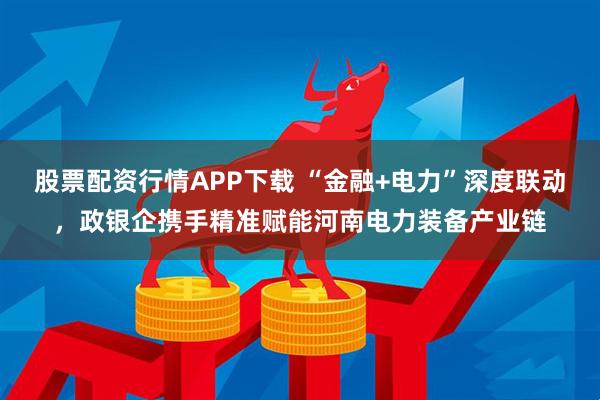股票配资行情APP下载 “金融+电力”深度联动，政银企携手精准赋能河南电力装备产业链