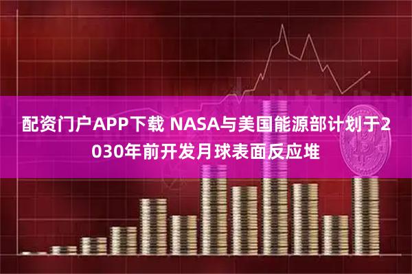 配资门户APP下载 NASA与美国能源部计划于2030年前开发月球表面反应堆