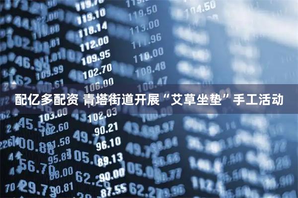 配亿多配资 青塔街道开展“艾草坐垫”手工活动