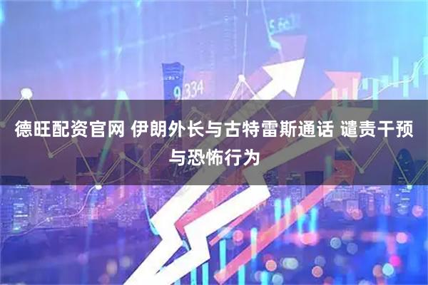 德旺配资官网 伊朗外长与古特雷斯通话 谴责干预与恐怖行为
