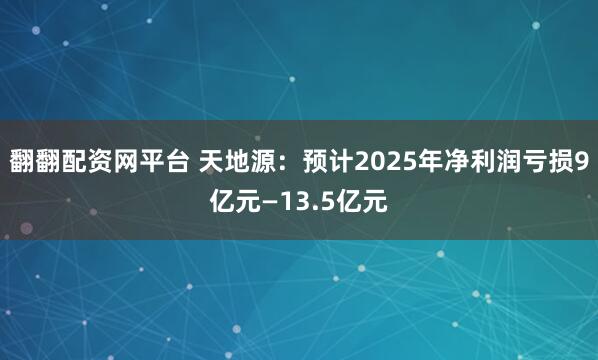 翻翻配资网平台 天地源：预计2025年净利润亏损9亿元—13.5亿元