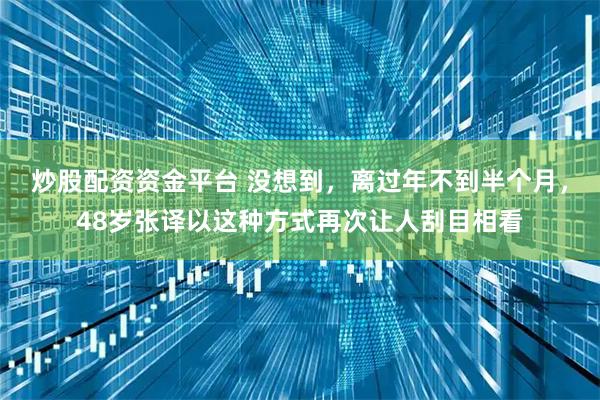 炒股配资资金平台 没想到，离过年不到半个月，48岁张译以这种方式再次让人刮目相看