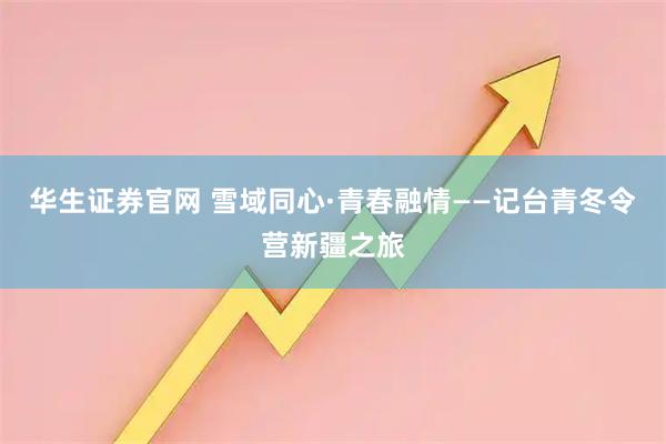 华生证券官网 雪域同心·青春融情——记台青冬令营新疆之旅