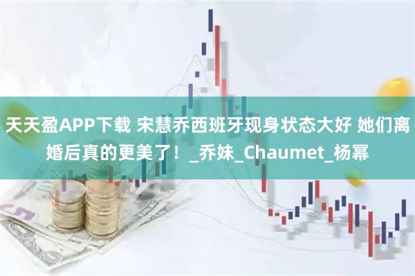 天天盈APP下载 宋慧乔西班牙现身状态大好 她们离婚后真的更美了！_乔妹_Chaumet_杨幂