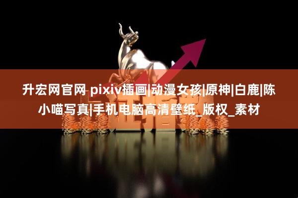 升宏网官网 pixiv插画|动漫女孩|原神|白鹿|陈小喵写真|手机电脑高清壁纸_版权_素材