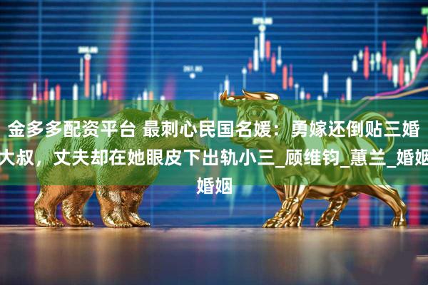 金多多配资平台 最刺心民国名媛：勇嫁还倒贴三婚大叔，丈夫却在她眼皮下出轨小三_顾维钧_蕙兰_婚姻