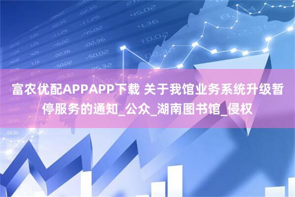 富农优配APPAPP下载 关于我馆业务系统升级暂停服务的通知_公众_湖南图书馆_侵权