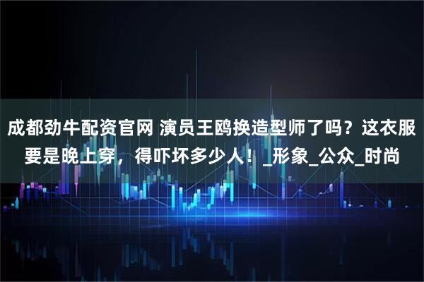 成都劲牛配资官网 演员王鸥换造型师了吗？这衣服要是晚上穿，得吓坏多少人！_形象_公众_时尚