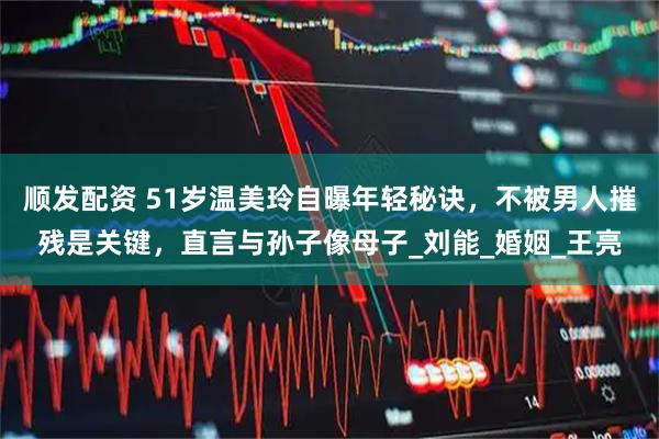 顺发配资 51岁温美玲自曝年轻秘诀，不被男人摧残是关键，直言与孙子像母子_刘能_婚姻_王亮