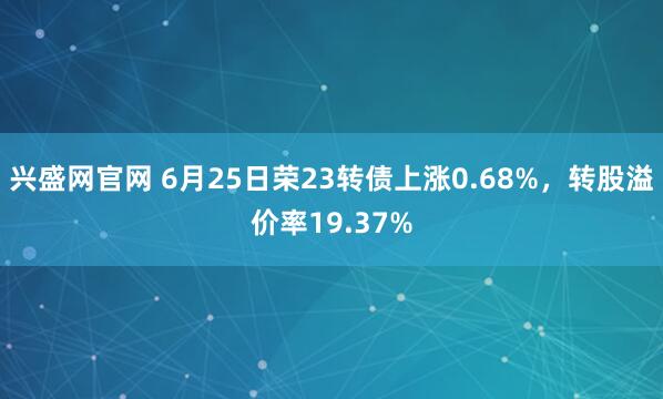 兴盛网官网 6月25日荣23转债上涨0.68%，转股溢价率19.37%