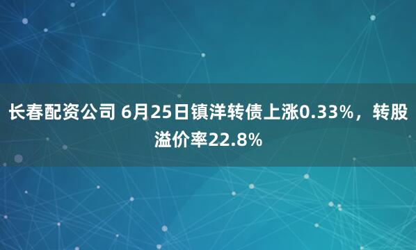 长春配资公司 6月25日镇洋转债上涨0.33%，转股溢价率22.8%
