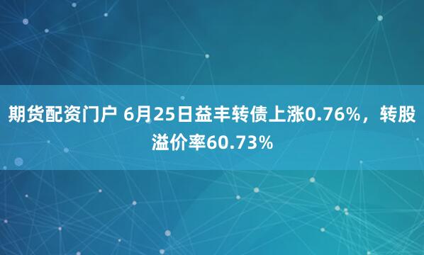期货配资门户 6月25日益丰转债上涨0.76%，转股溢价率60.73%