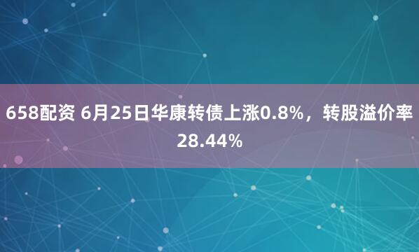 658配资 6月25日华康转债上涨0.8%，转股溢价率28.44%