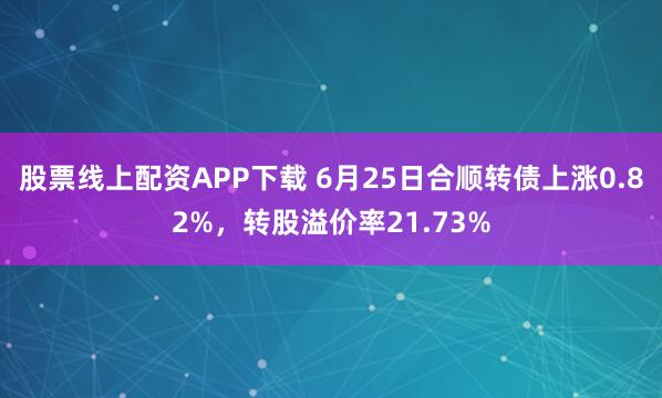 股票线上配资APP下载 6月25日合顺转债上涨0.82%，转股溢价率21.73%