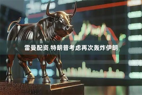 雷曼配资 特朗普考虑再次轰炸伊朗