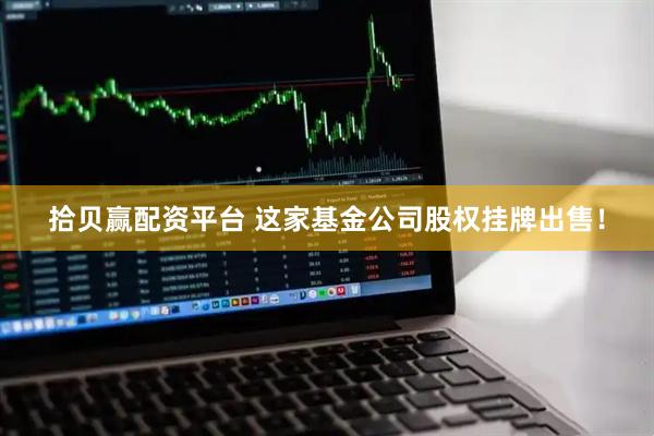 拾贝赢配资平台 这家基金公司股权挂牌出售！