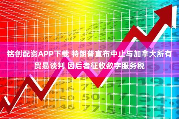 铭创配资APP下载 特朗普宣布中止与加拿大所有贸易谈判 因后者征收数字服务税
