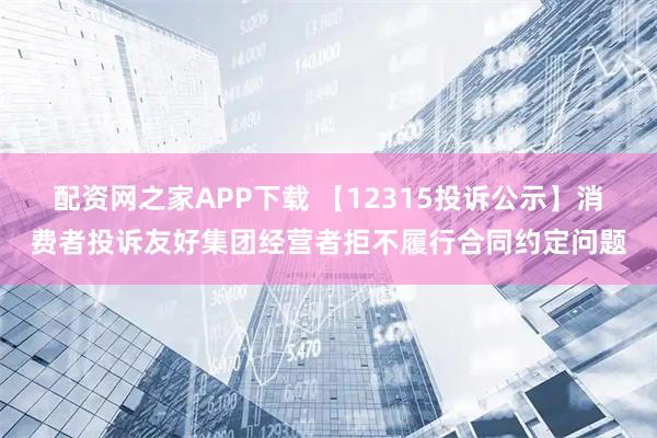 配资网之家APP下载 【12315投诉公示】消费者投诉友好集团经营者拒不履行合同约定问题