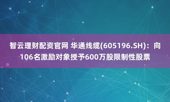智云理财配资官网 华通线缆(605196.SH)：向106名激励对象授予600万股限制性股票